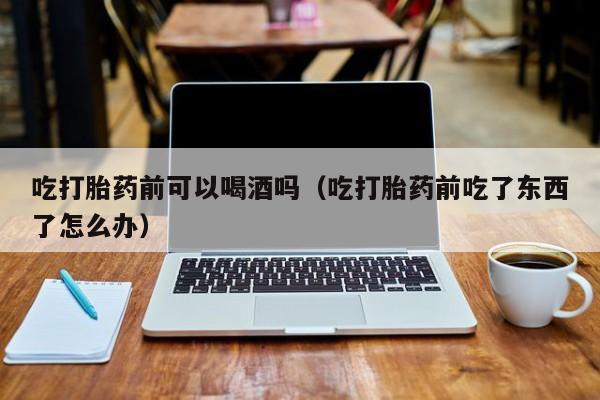 九江购买打胎药的药店吃打胎药前可以喝酒吗（吃打胎药前吃了东西了怎么办）